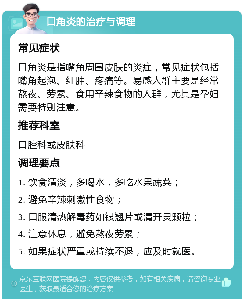 口角炎的治疗与调理 常见症状 口角炎是指嘴角周围皮肤的炎症，常见症状包括嘴角起泡、红肿、疼痛等。易感人群主要是经常熬夜、劳累、食用辛辣食物的人群，尤其是孕妇需要特别注意。 推荐科室 口腔科或皮肤科 调理要点 1. 饮食清淡，多喝水，多吃水果蔬菜； 2. 避免辛辣刺激性食物； 3. 口服清热解毒药如银翘片或清开灵颗粒； 4. 注意休息，避免熬夜劳累； 5. 如果症状严重或持续不退，应及时就医。