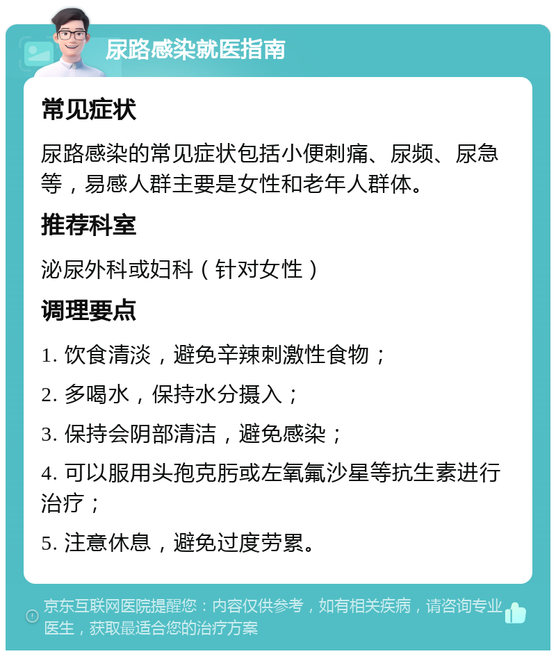 尿路感染就医指南 常见症状 尿路感染的常见症状包括小便刺痛、尿频、尿急等，易感人群主要是女性和老年人群体。 推荐科室 泌尿外科或妇科（针对女性） 调理要点 1. 饮食清淡，避免辛辣刺激性食物； 2. 多喝水，保持水分摄入； 3. 保持会阴部清洁，避免感染； 4. 可以服用头孢克肟或左氧氟沙星等抗生素进行治疗； 5. 注意休息，避免过度劳累。