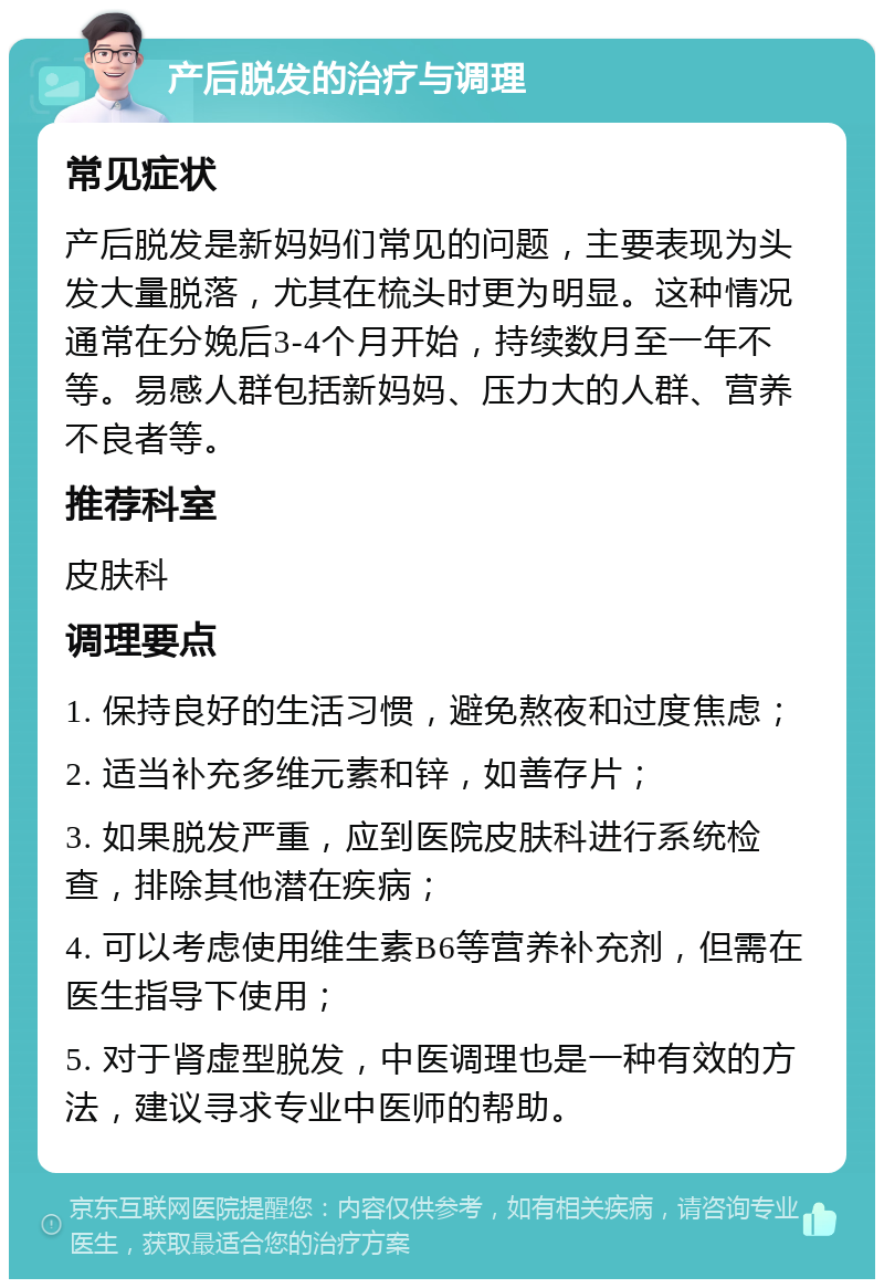 产后脱发的治疗与调理 常见症状 产后脱发是新妈妈们常见的问题，主要表现为头发大量脱落，尤其在梳头时更为明显。这种情况通常在分娩后3-4个月开始，持续数月至一年不等。易感人群包括新妈妈、压力大的人群、营养不良者等。 推荐科室 皮肤科 调理要点 1. 保持良好的生活习惯，避免熬夜和过度焦虑； 2. 适当补充多维元素和锌，如善存片； 3. 如果脱发严重，应到医院皮肤科进行系统检查，排除其他潜在疾病； 4. 可以考虑使用维生素B6等营养补充剂，但需在医生指导下使用； 5. 对于肾虚型脱发，中医调理也是一种有效的方法，建议寻求专业中医师的帮助。