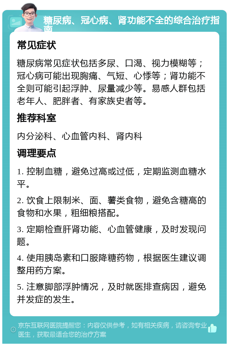 糖尿病、冠心病、肾功能不全的综合治疗指南 常见症状 糖尿病常见症状包括多尿、口渴、视力模糊等；冠心病可能出现胸痛、气短、心悸等；肾功能不全则可能引起浮肿、尿量减少等。易感人群包括老年人、肥胖者、有家族史者等。 推荐科室 内分泌科、心血管内科、肾内科 调理要点 1. 控制血糖，避免过高或过低，定期监测血糖水平。 2. 饮食上限制米、面、薯类食物，避免含糖高的食物和水果，粗细粮搭配。 3. 定期检查肝肾功能、心血管健康，及时发现问题。 4. 使用胰岛素和口服降糖药物，根据医生建议调整用药方案。 5. 注意脚部浮肿情况，及时就医排查病因，避免并发症的发生。