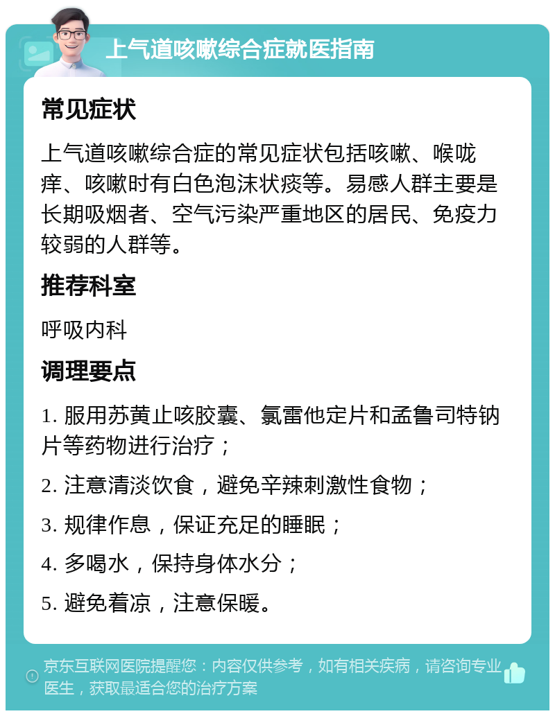 上气道咳嗽综合症就医指南 常见症状 上气道咳嗽综合症的常见症状包括咳嗽、喉咙痒、咳嗽时有白色泡沫状痰等。易感人群主要是长期吸烟者、空气污染严重地区的居民、免疫力较弱的人群等。 推荐科室 呼吸内科 调理要点 1. 服用苏黄止咳胶囊、氯雷他定片和孟鲁司特钠片等药物进行治疗； 2. 注意清淡饮食，避免辛辣刺激性食物； 3. 规律作息，保证充足的睡眠； 4. 多喝水，保持身体水分； 5. 避免着凉，注意保暖。