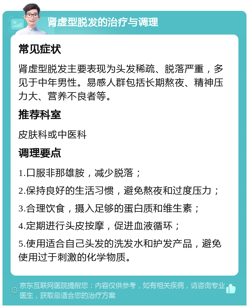 肾虚型脱发的治疗与调理 常见症状 肾虚型脱发主要表现为头发稀疏、脱落严重，多见于中年男性。易感人群包括长期熬夜、精神压力大、营养不良者等。 推荐科室 皮肤科或中医科 调理要点 1.口服非那雄胺，减少脱落； 2.保持良好的生活习惯，避免熬夜和过度压力； 3.合理饮食，摄入足够的蛋白质和维生素； 4.定期进行头皮按摩，促进血液循环； 5.使用适合自己头发的洗发水和护发产品，避免使用过于刺激的化学物质。