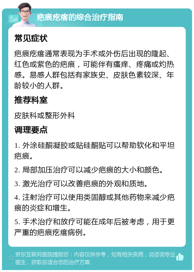 疤痕疙瘩的综合治疗指南 常见症状 疤痕疙瘩通常表现为手术或外伤后出现的隆起、红色或紫色的疤痕，可能伴有瘙痒、疼痛或灼热感。易感人群包括有家族史、皮肤色素较深、年龄较小的人群。 推荐科室 皮肤科或整形外科 调理要点 1. 外涂硅酮凝胶或贴硅酮贴可以帮助软化和平坦疤痕。 2. 局部加压治疗可以减少疤痕的大小和颜色。 3. 激光治疗可以改善疤痕的外观和质地。 4. 注射治疗可以使用类固醇或其他药物来减少疤痕的炎症和增生。 5. 手术治疗和放疗可能在成年后被考虑，用于更严重的疤痕疙瘩病例。