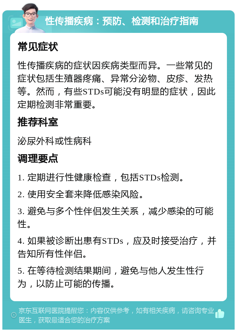 性传播疾病：预防、检测和治疗指南 常见症状 性传播疾病的症状因疾病类型而异。一些常见的症状包括生殖器疼痛、异常分泌物、皮疹、发热等。然而，有些STDs可能没有明显的症状，因此定期检测非常重要。 推荐科室 泌尿外科或性病科 调理要点 1. 定期进行性健康检查，包括STDs检测。 2. 使用安全套来降低感染风险。 3. 避免与多个性伴侣发生关系，减少感染的可能性。 4. 如果被诊断出患有STDs，应及时接受治疗，并告知所有性伴侣。 5. 在等待检测结果期间，避免与他人发生性行为，以防止可能的传播。