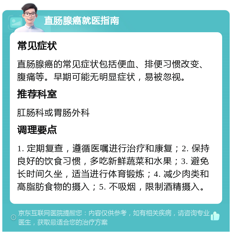 直肠腺癌就医指南 常见症状 直肠腺癌的常见症状包括便血、排便习惯改变、腹痛等。早期可能无明显症状，易被忽视。 推荐科室 肛肠科或胃肠外科 调理要点 1. 定期复查，遵循医嘱进行治疗和康复；2. 保持良好的饮食习惯，多吃新鲜蔬菜和水果；3. 避免长时间久坐，适当进行体育锻炼；4. 减少肉类和高脂肪食物的摄入；5. 不吸烟，限制酒精摄入。