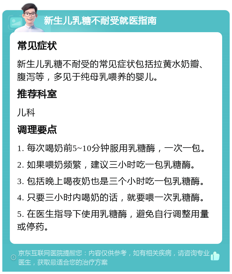 新生儿乳糖不耐受就医指南 常见症状 新生儿乳糖不耐受的常见症状包括拉黄水奶瓣、腹泻等，多见于纯母乳喂养的婴儿。 推荐科室 儿科 调理要点 1. 每次喝奶前5~10分钟服用乳糖酶，一次一包。 2. 如果喂奶频繁，建议三小时吃一包乳糖酶。 3. 包括晚上喝夜奶也是三个小时吃一包乳糖酶。 4. 只要三小时内喝奶的话，就要喂一次乳糖酶。 5. 在医生指导下使用乳糖酶，避免自行调整用量或停药。