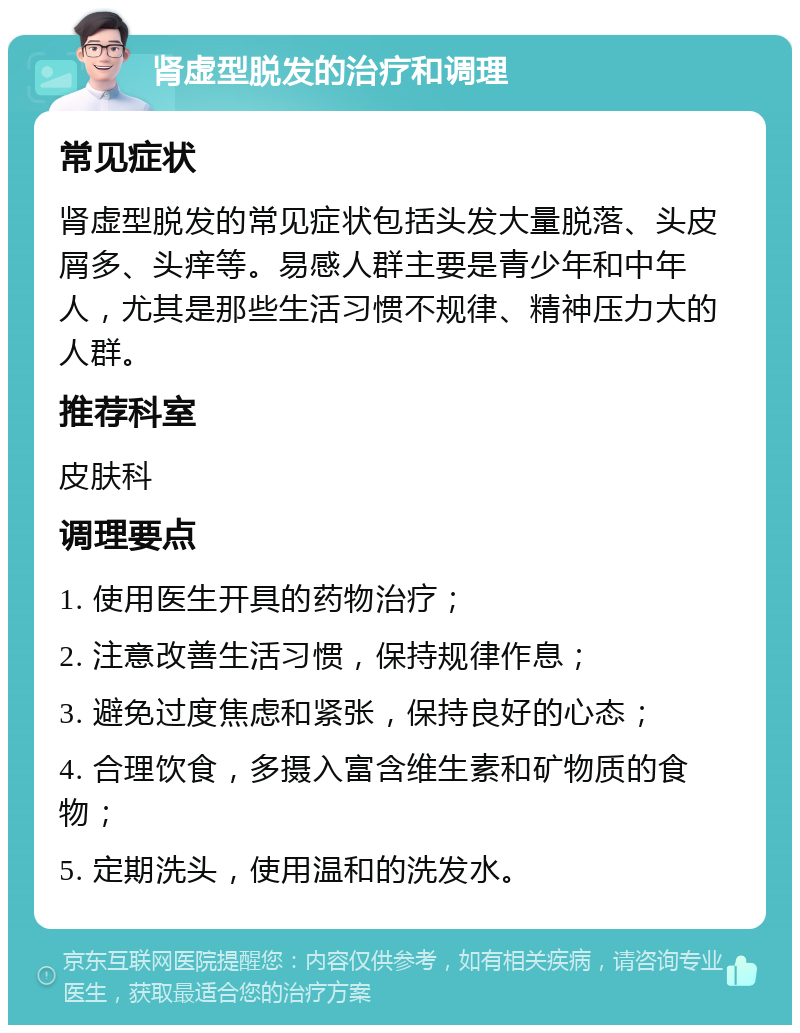 肾虚型脱发的治疗和调理 常见症状 肾虚型脱发的常见症状包括头发大量脱落、头皮屑多、头痒等。易感人群主要是青少年和中年人，尤其是那些生活习惯不规律、精神压力大的人群。 推荐科室 皮肤科 调理要点 1. 使用医生开具的药物治疗； 2. 注意改善生活习惯，保持规律作息； 3. 避免过度焦虑和紧张，保持良好的心态； 4. 合理饮食，多摄入富含维生素和矿物质的食物； 5. 定期洗头，使用温和的洗发水。