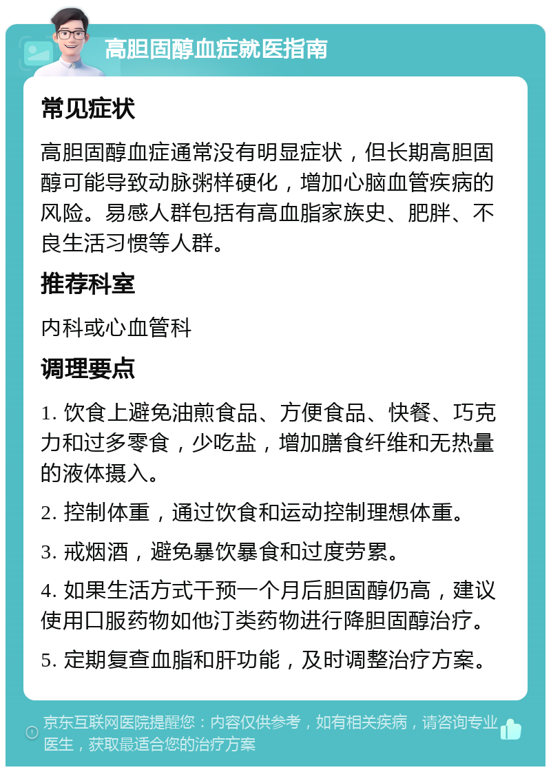 高胆固醇血症就医指南 常见症状 高胆固醇血症通常没有明显症状，但长期高胆固醇可能导致动脉粥样硬化，增加心脑血管疾病的风险。易感人群包括有高血脂家族史、肥胖、不良生活习惯等人群。 推荐科室 内科或心血管科 调理要点 1. 饮食上避免油煎食品、方便食品、快餐、巧克力和过多零食，少吃盐，增加膳食纤维和无热量的液体摄入。 2. 控制体重，通过饮食和运动控制理想体重。 3. 戒烟酒，避免暴饮暴食和过度劳累。 4. 如果生活方式干预一个月后胆固醇仍高，建议使用口服药物如他汀类药物进行降胆固醇治疗。 5. 定期复查血脂和肝功能，及时调整治疗方案。