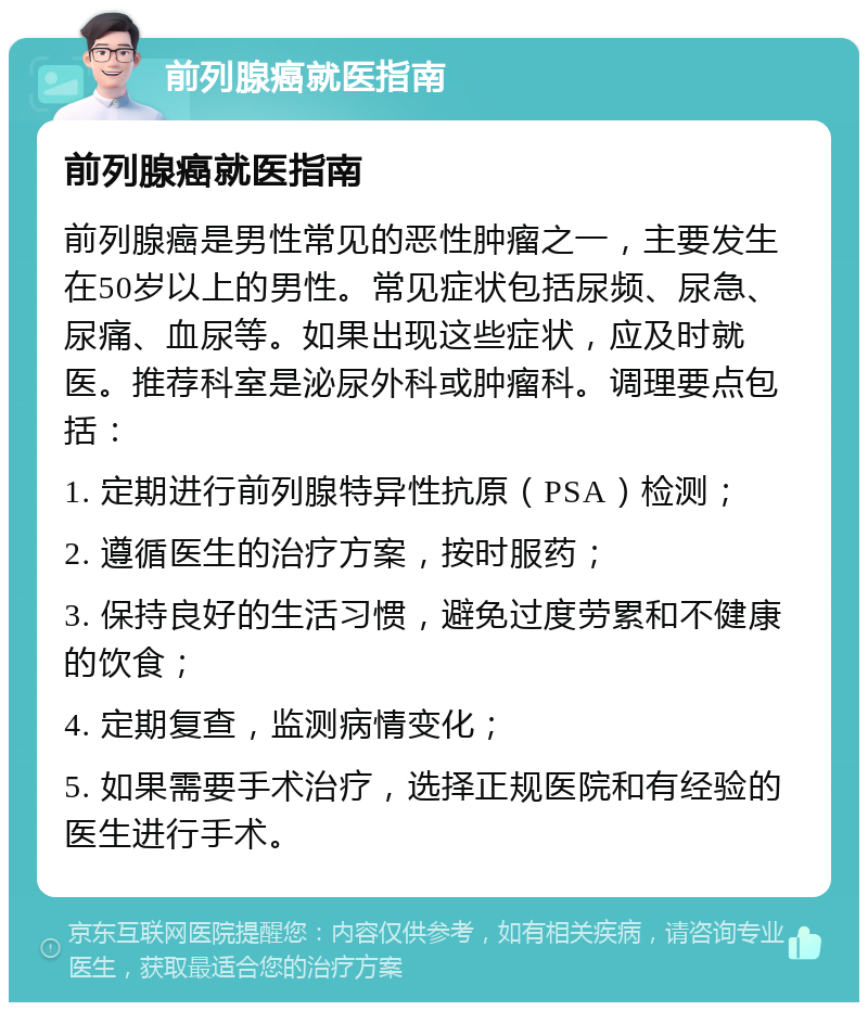 前列腺癌就医指南 前列腺癌就医指南 前列腺癌是男性常见的恶性肿瘤之一，主要发生在50岁以上的男性。常见症状包括尿频、尿急、尿痛、血尿等。如果出现这些症状，应及时就医。推荐科室是泌尿外科或肿瘤科。调理要点包括： 1. 定期进行前列腺特异性抗原（PSA）检测； 2. 遵循医生的治疗方案，按时服药； 3. 保持良好的生活习惯，避免过度劳累和不健康的饮食； 4. 定期复查，监测病情变化； 5. 如果需要手术治疗，选择正规医院和有经验的医生进行手术。