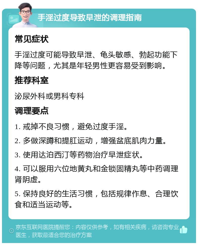 手淫过度导致早泄的调理指南 常见症状 手淫过度可能导致早泄、龟头敏感、勃起功能下降等问题，尤其是年轻男性更容易受到影响。 推荐科室 泌尿外科或男科专科 调理要点 1. 戒掉不良习惯，避免过度手淫。 2. 多做深蹲和提肛运动，增强盆底肌肉力量。 3. 使用达泊西汀等药物治疗早泄症状。 4. 可以服用六位地黄丸和金锁固精丸等中药调理肾阴虚。 5. 保持良好的生活习惯，包括规律作息、合理饮食和适当运动等。