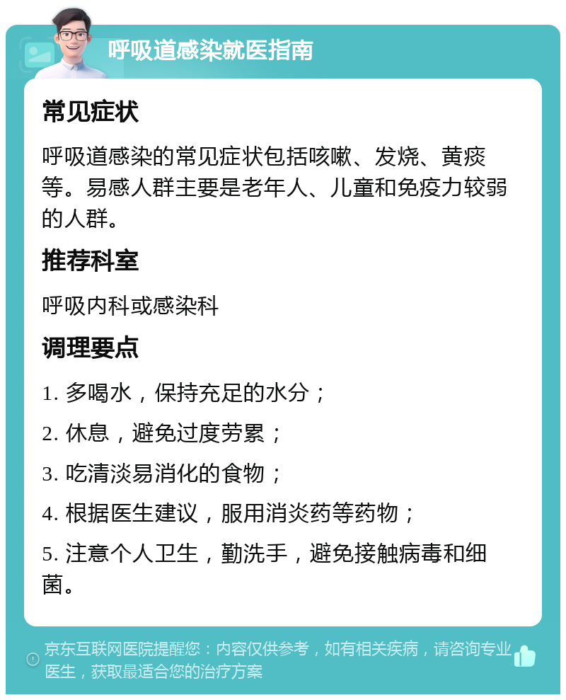 呼吸道感染就医指南 常见症状 呼吸道感染的常见症状包括咳嗽、发烧、黄痰等。易感人群主要是老年人、儿童和免疫力较弱的人群。 推荐科室 呼吸内科或感染科 调理要点 1. 多喝水，保持充足的水分； 2. 休息，避免过度劳累； 3. 吃清淡易消化的食物； 4. 根据医生建议，服用消炎药等药物； 5. 注意个人卫生，勤洗手，避免接触病毒和细菌。