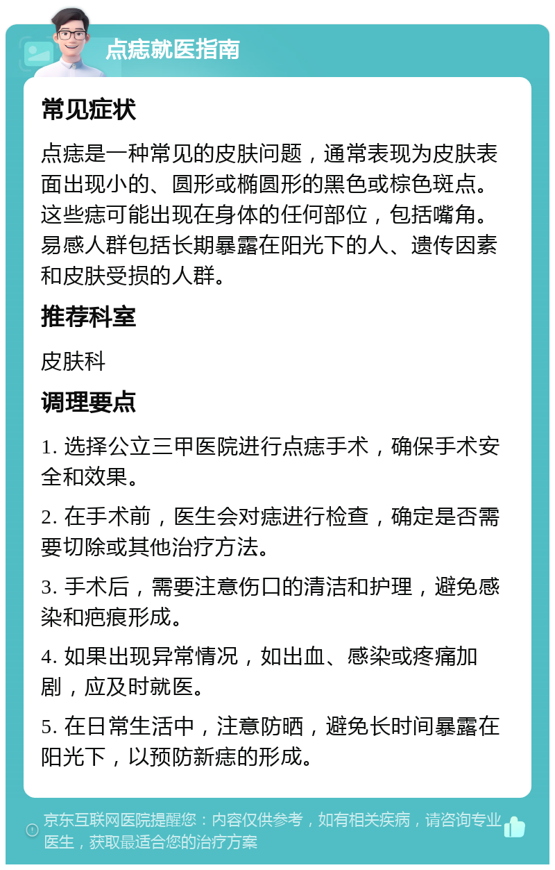 点痣就医指南 常见症状 点痣是一种常见的皮肤问题，通常表现为皮肤表面出现小的、圆形或椭圆形的黑色或棕色斑点。这些痣可能出现在身体的任何部位，包括嘴角。易感人群包括长期暴露在阳光下的人、遗传因素和皮肤受损的人群。 推荐科室 皮肤科 调理要点 1. 选择公立三甲医院进行点痣手术，确保手术安全和效果。 2. 在手术前，医生会对痣进行检查，确定是否需要切除或其他治疗方法。 3. 手术后，需要注意伤口的清洁和护理，避免感染和疤痕形成。 4. 如果出现异常情况，如出血、感染或疼痛加剧，应及时就医。 5. 在日常生活中，注意防晒，避免长时间暴露在阳光下，以预防新痣的形成。