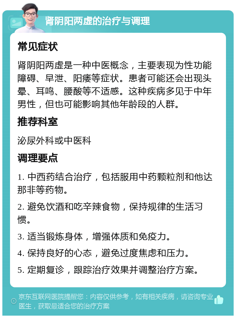 肾阴阳两虚的治疗与调理 常见症状 肾阴阳两虚是一种中医概念，主要表现为性功能障碍、早泄、阳痿等症状。患者可能还会出现头晕、耳鸣、腰酸等不适感。这种疾病多见于中年男性，但也可能影响其他年龄段的人群。 推荐科室 泌尿外科或中医科 调理要点 1. 中西药结合治疗，包括服用中药颗粒剂和他达那非等药物。 2. 避免饮酒和吃辛辣食物，保持规律的生活习惯。 3. 适当锻炼身体，增强体质和免疫力。 4. 保持良好的心态，避免过度焦虑和压力。 5. 定期复诊，跟踪治疗效果并调整治疗方案。