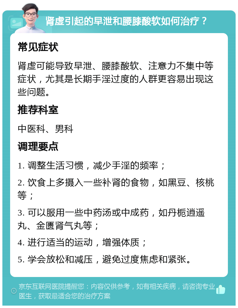 肾虚引起的早泄和腰膝酸软如何治疗？ 常见症状 肾虚可能导致早泄、腰膝酸软、注意力不集中等症状，尤其是长期手淫过度的人群更容易出现这些问题。 推荐科室 中医科、男科 调理要点 1. 调整生活习惯，减少手淫的频率； 2. 饮食上多摄入一些补肾的食物，如黑豆、核桃等； 3. 可以服用一些中药汤或中成药，如丹栀逍遥丸、金匮肾气丸等； 4. 进行适当的运动，增强体质； 5. 学会放松和减压，避免过度焦虑和紧张。