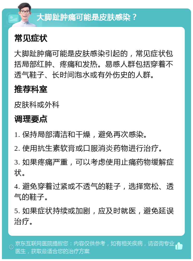 大脚趾肿痛可能是皮肤感染？ 常见症状 大脚趾肿痛可能是皮肤感染引起的，常见症状包括局部红肿、疼痛和发热。易感人群包括穿着不透气鞋子、长时间泡水或有外伤史的人群。 推荐科室 皮肤科或外科 调理要点 1. 保持局部清洁和干燥，避免再次感染。 2. 使用抗生素软膏或口服消炎药物进行治疗。 3. 如果疼痛严重，可以考虑使用止痛药物缓解症状。 4. 避免穿着过紧或不透气的鞋子，选择宽松、透气的鞋子。 5. 如果症状持续或加剧，应及时就医，避免延误治疗。