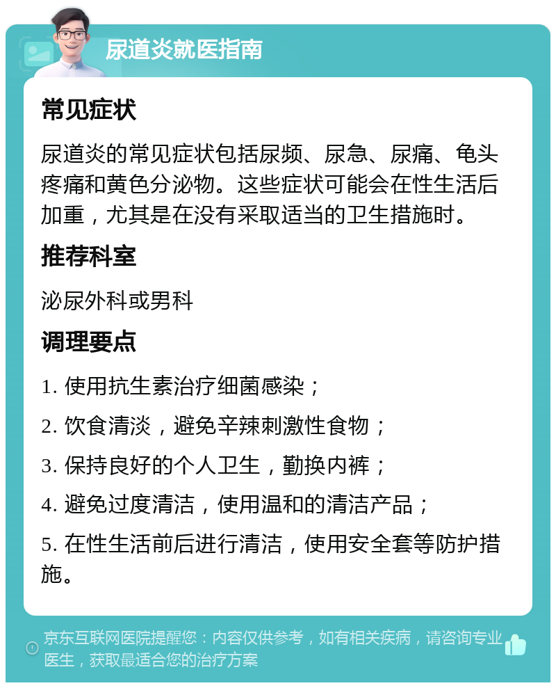 尿道炎就医指南 常见症状 尿道炎的常见症状包括尿频、尿急、尿痛、龟头疼痛和黄色分泌物。这些症状可能会在性生活后加重，尤其是在没有采取适当的卫生措施时。 推荐科室 泌尿外科或男科 调理要点 1. 使用抗生素治疗细菌感染； 2. 饮食清淡，避免辛辣刺激性食物； 3. 保持良好的个人卫生，勤换内裤； 4. 避免过度清洁，使用温和的清洁产品； 5. 在性生活前后进行清洁，使用安全套等防护措施。