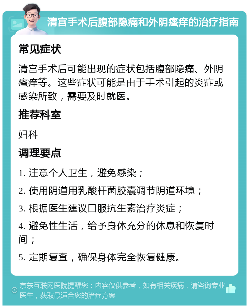 清宫手术后腹部隐痛和外阴瘙痒的治疗指南 常见症状 清宫手术后可能出现的症状包括腹部隐痛、外阴瘙痒等。这些症状可能是由于手术引起的炎症或感染所致，需要及时就医。 推荐科室 妇科 调理要点 1. 注意个人卫生，避免感染； 2. 使用阴道用乳酸杆菌胶囊调节阴道环境； 3. 根据医生建议口服抗生素治疗炎症； 4. 避免性生活，给予身体充分的休息和恢复时间； 5. 定期复查，确保身体完全恢复健康。