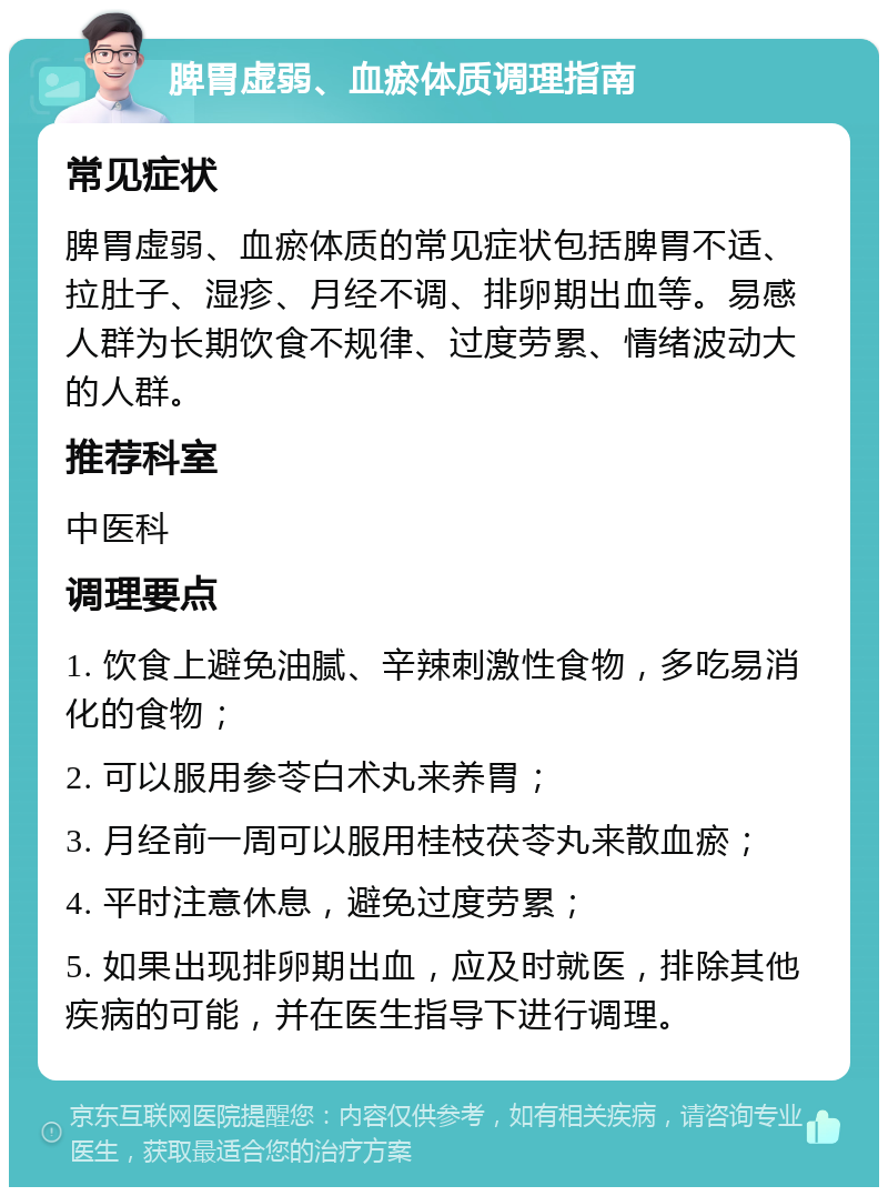 脾胃虚弱、血瘀体质调理指南 常见症状 脾胃虚弱、血瘀体质的常见症状包括脾胃不适、拉肚子、湿疹、月经不调、排卵期出血等。易感人群为长期饮食不规律、过度劳累、情绪波动大的人群。 推荐科室 中医科 调理要点 1. 饮食上避免油腻、辛辣刺激性食物，多吃易消化的食物； 2. 可以服用参苓白术丸来养胃； 3. 月经前一周可以服用桂枝茯苓丸来散血瘀； 4. 平时注意休息，避免过度劳累； 5. 如果出现排卵期出血，应及时就医，排除其他疾病的可能，并在医生指导下进行调理。