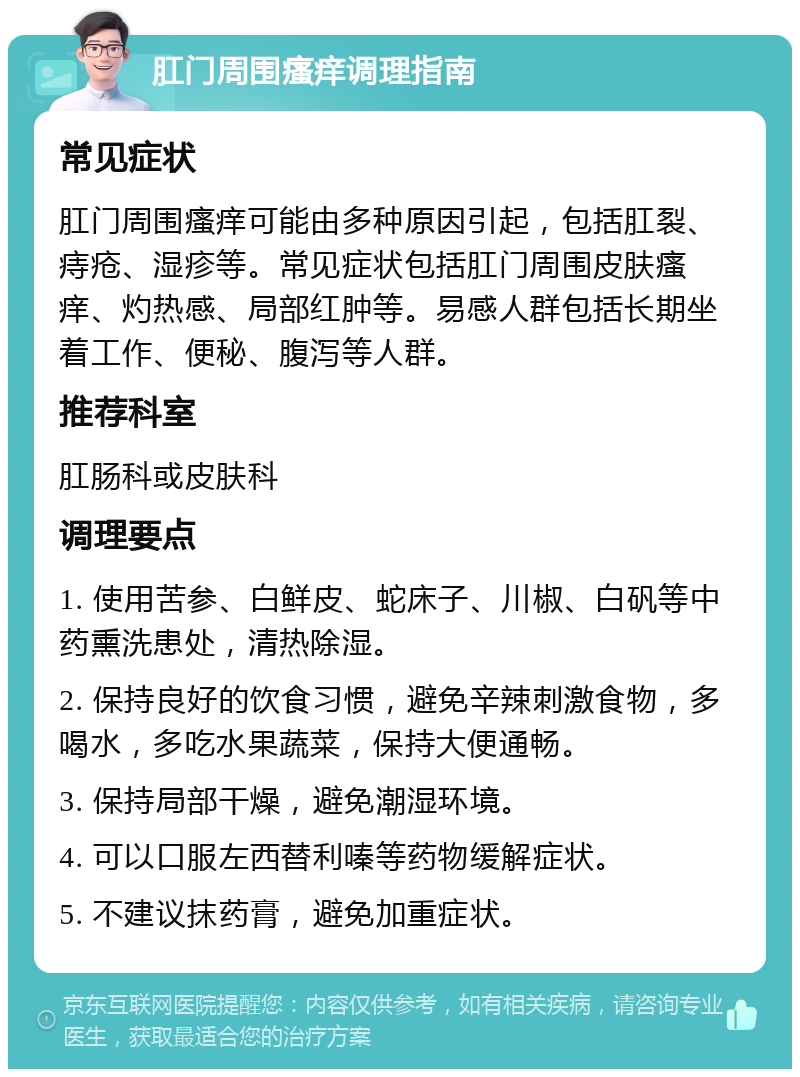 肛门周围瘙痒调理指南 常见症状 肛门周围瘙痒可能由多种原因引起，包括肛裂、痔疮、湿疹等。常见症状包括肛门周围皮肤瘙痒、灼热感、局部红肿等。易感人群包括长期坐着工作、便秘、腹泻等人群。 推荐科室 肛肠科或皮肤科 调理要点 1. 使用苦参、白鲜皮、蛇床子、川椒、白矾等中药熏洗患处，清热除湿。 2. 保持良好的饮食习惯，避免辛辣刺激食物，多喝水，多吃水果蔬菜，保持大便通畅。 3. 保持局部干燥，避免潮湿环境。 4. 可以口服左西替利嗪等药物缓解症状。 5. 不建议抹药膏，避免加重症状。