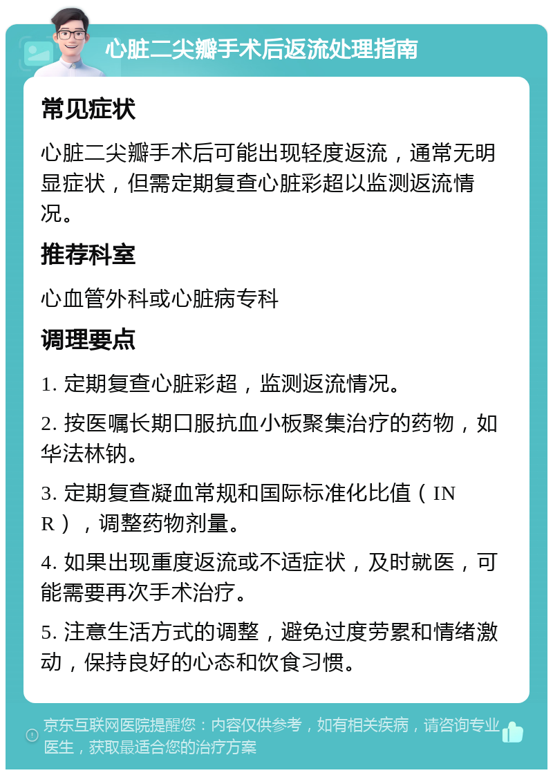 心脏二尖瓣手术后返流处理指南 常见症状 心脏二尖瓣手术后可能出现轻度返流，通常无明显症状，但需定期复查心脏彩超以监测返流情况。 推荐科室 心血管外科或心脏病专科 调理要点 1. 定期复查心脏彩超，监测返流情况。 2. 按医嘱长期口服抗血小板聚集治疗的药物，如华法林钠。 3. 定期复查凝血常规和国际标准化比值（INR），调整药物剂量。 4. 如果出现重度返流或不适症状，及时就医，可能需要再次手术治疗。 5. 注意生活方式的调整，避免过度劳累和情绪激动，保持良好的心态和饮食习惯。