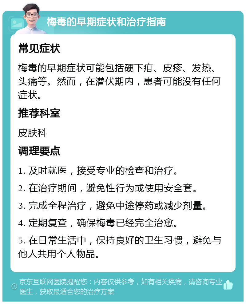 梅毒的早期症状和治疗指南 常见症状 梅毒的早期症状可能包括硬下疳、皮疹、发热、头痛等。然而，在潜伏期内，患者可能没有任何症状。 推荐科室 皮肤科 调理要点 1. 及时就医，接受专业的检查和治疗。 2. 在治疗期间，避免性行为或使用安全套。 3. 完成全程治疗，避免中途停药或减少剂量。 4. 定期复查，确保梅毒已经完全治愈。 5. 在日常生活中，保持良好的卫生习惯，避免与他人共用个人物品。