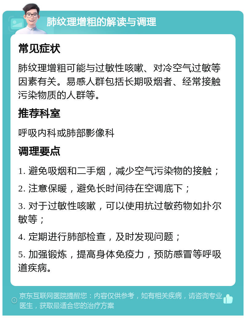 肺纹理增粗的解读与调理 常见症状 肺纹理增粗可能与过敏性咳嗽、对冷空气过敏等因素有关。易感人群包括长期吸烟者、经常接触污染物质的人群等。 推荐科室 呼吸内科或肺部影像科 调理要点 1. 避免吸烟和二手烟，减少空气污染物的接触； 2. 注意保暖，避免长时间待在空调底下； 3. 对于过敏性咳嗽，可以使用抗过敏药物如扑尔敏等； 4. 定期进行肺部检查，及时发现问题； 5. 加强锻炼，提高身体免疫力，预防感冒等呼吸道疾病。