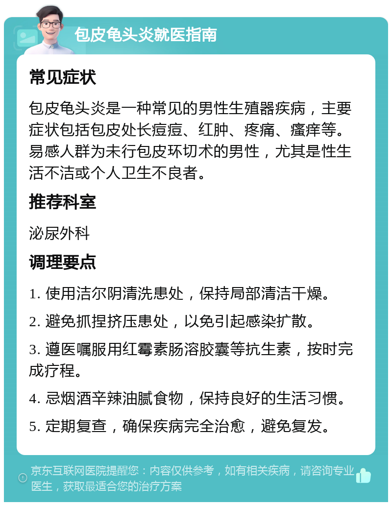 包皮龟头炎就医指南 常见症状 包皮龟头炎是一种常见的男性生殖器疾病，主要症状包括包皮处长痘痘、红肿、疼痛、瘙痒等。易感人群为未行包皮环切术的男性，尤其是性生活不洁或个人卫生不良者。 推荐科室 泌尿外科 调理要点 1. 使用洁尔阴清洗患处，保持局部清洁干燥。 2. 避免抓捏挤压患处，以免引起感染扩散。 3. 遵医嘱服用红霉素肠溶胶囊等抗生素，按时完成疗程。 4. 忌烟酒辛辣油腻食物，保持良好的生活习惯。 5. 定期复查，确保疾病完全治愈，避免复发。