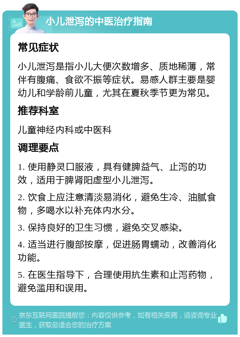 小儿泄泻的中医治疗指南 常见症状 小儿泄泻是指小儿大便次数增多、质地稀薄，常伴有腹痛、食欲不振等症状。易感人群主要是婴幼儿和学龄前儿童，尤其在夏秋季节更为常见。 推荐科室 儿童神经内科或中医科 调理要点 1. 使用静灵口服液，具有健脾益气、止泻的功效，适用于脾肾阳虚型小儿泄泻。 2. 饮食上应注意清淡易消化，避免生冷、油腻食物，多喝水以补充体内水分。 3. 保持良好的卫生习惯，避免交叉感染。 4. 适当进行腹部按摩，促进肠胃蠕动，改善消化功能。 5. 在医生指导下，合理使用抗生素和止泻药物，避免滥用和误用。