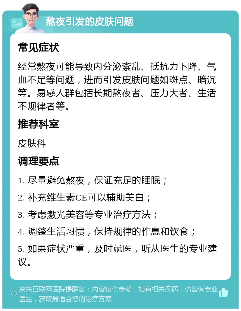 熬夜引发的皮肤问题 常见症状 经常熬夜可能导致内分泌紊乱、抵抗力下降、气血不足等问题，进而引发皮肤问题如斑点、暗沉等。易感人群包括长期熬夜者、压力大者、生活不规律者等。 推荐科室 皮肤科 调理要点 1. 尽量避免熬夜，保证充足的睡眠； 2. 补充维生素CE可以辅助美白； 3. 考虑激光美容等专业治疗方法； 4. 调整生活习惯，保持规律的作息和饮食； 5. 如果症状严重，及时就医，听从医生的专业建议。