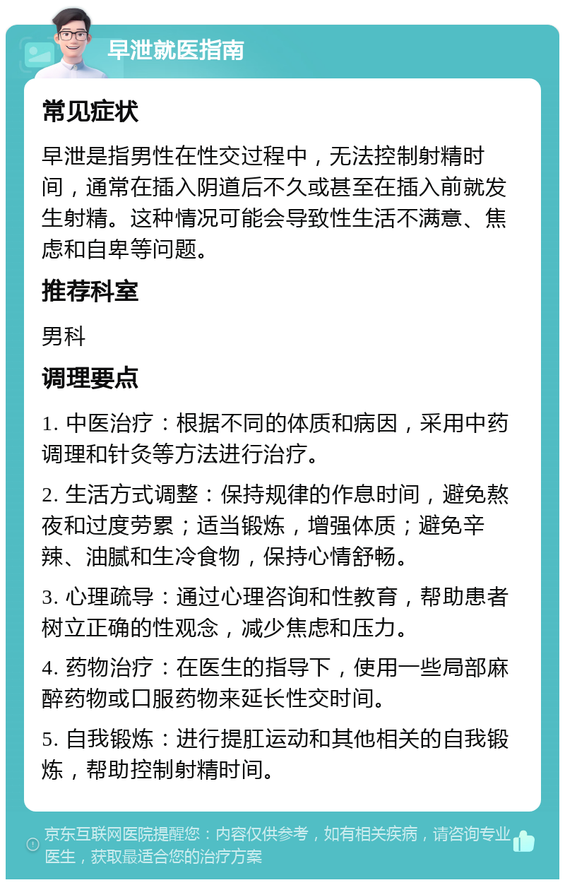 早泄就医指南 常见症状 早泄是指男性在性交过程中，无法控制射精时间，通常在插入阴道后不久或甚至在插入前就发生射精。这种情况可能会导致性生活不满意、焦虑和自卑等问题。 推荐科室 男科 调理要点 1. 中医治疗：根据不同的体质和病因，采用中药调理和针灸等方法进行治疗。 2. 生活方式调整：保持规律的作息时间，避免熬夜和过度劳累；适当锻炼，增强体质；避免辛辣、油腻和生冷食物，保持心情舒畅。 3. 心理疏导：通过心理咨询和性教育，帮助患者树立正确的性观念，减少焦虑和压力。 4. 药物治疗：在医生的指导下，使用一些局部麻醉药物或口服药物来延长性交时间。 5. 自我锻炼：进行提肛运动和其他相关的自我锻炼，帮助控制射精时间。