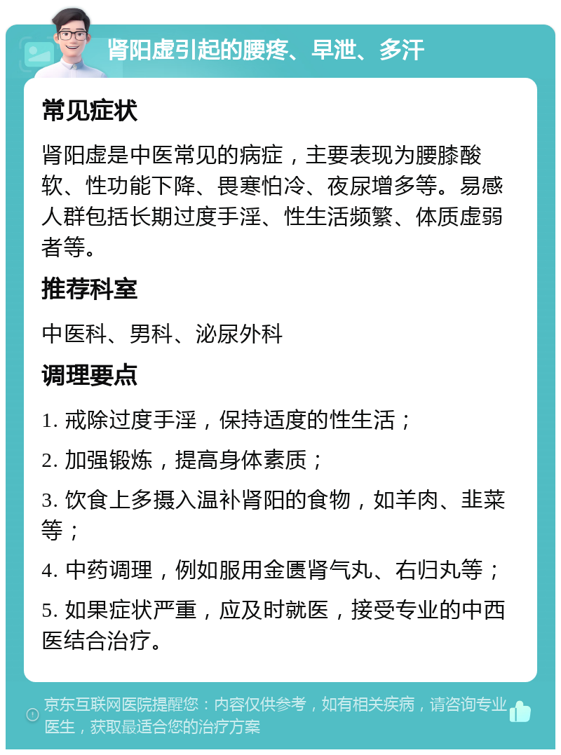 肾阳虚引起的腰疼、早泄、多汗 常见症状 肾阳虚是中医常见的病症，主要表现为腰膝酸软、性功能下降、畏寒怕冷、夜尿增多等。易感人群包括长期过度手淫、性生活频繁、体质虚弱者等。 推荐科室 中医科、男科、泌尿外科 调理要点 1. 戒除过度手淫，保持适度的性生活； 2. 加强锻炼，提高身体素质； 3. 饮食上多摄入温补肾阳的食物，如羊肉、韭菜等； 4. 中药调理，例如服用金匮肾气丸、右归丸等； 5. 如果症状严重，应及时就医，接受专业的中西医结合治疗。