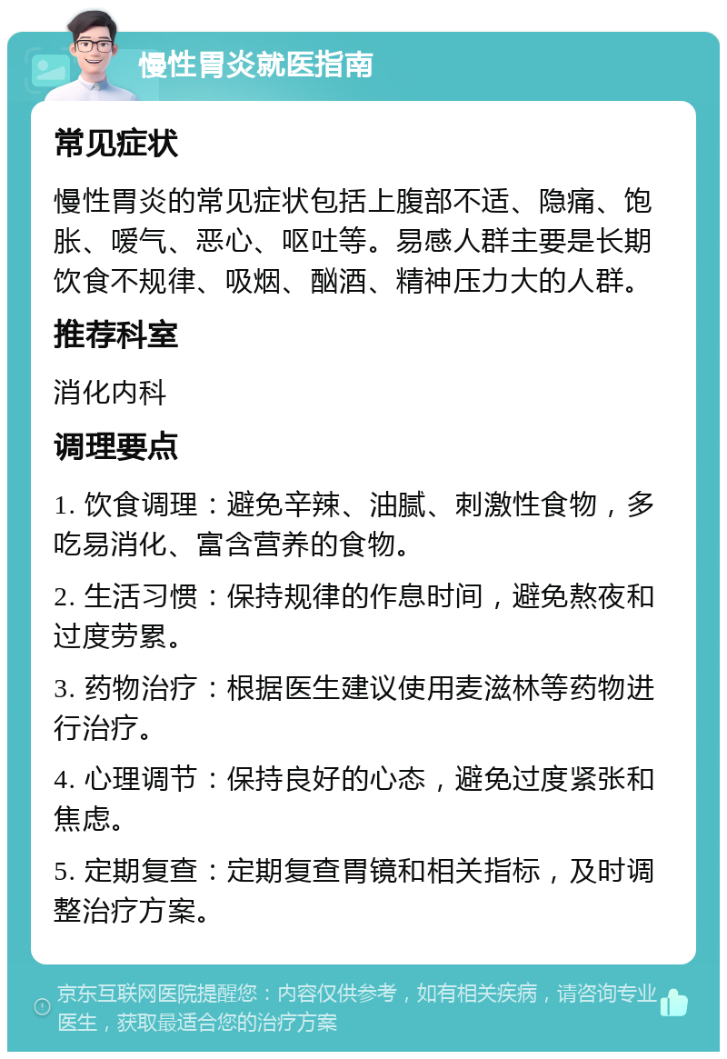 慢性胃炎就医指南 常见症状 慢性胃炎的常见症状包括上腹部不适、隐痛、饱胀、嗳气、恶心、呕吐等。易感人群主要是长期饮食不规律、吸烟、酗酒、精神压力大的人群。 推荐科室 消化内科 调理要点 1. 饮食调理：避免辛辣、油腻、刺激性食物，多吃易消化、富含营养的食物。 2. 生活习惯：保持规律的作息时间，避免熬夜和过度劳累。 3. 药物治疗：根据医生建议使用麦滋林等药物进行治疗。 4. 心理调节：保持良好的心态，避免过度紧张和焦虑。 5. 定期复查：定期复查胃镜和相关指标，及时调整治疗方案。