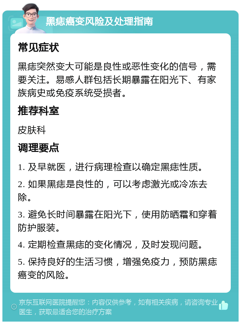 黑痣癌变风险及处理指南 常见症状 黑痣突然变大可能是良性或恶性变化的信号，需要关注。易感人群包括长期暴露在阳光下、有家族病史或免疫系统受损者。 推荐科室 皮肤科 调理要点 1. 及早就医，进行病理检查以确定黑痣性质。 2. 如果黑痣是良性的，可以考虑激光或冷冻去除。 3. 避免长时间暴露在阳光下，使用防晒霜和穿着防护服装。 4. 定期检查黑痣的变化情况，及时发现问题。 5. 保持良好的生活习惯，增强免疫力，预防黑痣癌变的风险。