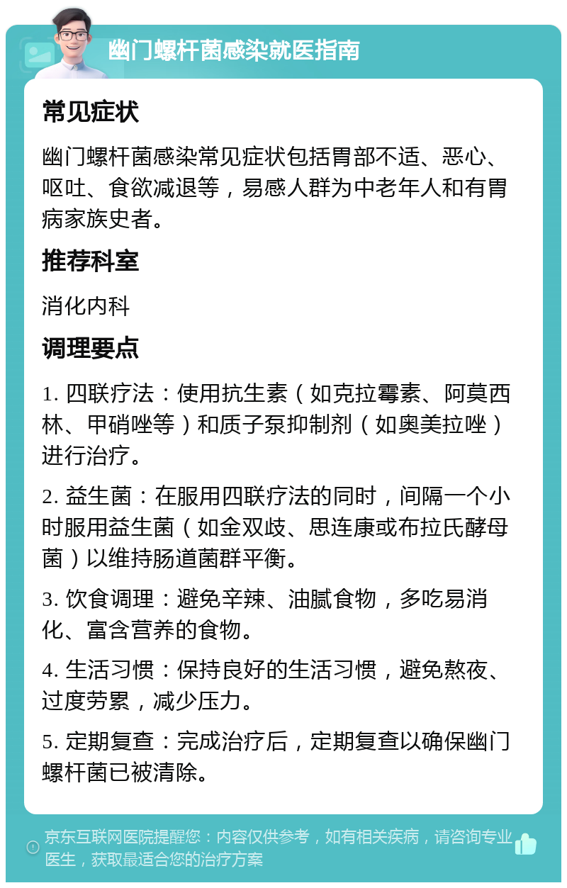 幽门螺杆菌感染就医指南 常见症状 幽门螺杆菌感染常见症状包括胃部不适、恶心、呕吐、食欲减退等，易感人群为中老年人和有胃病家族史者。 推荐科室 消化内科 调理要点 1. 四联疗法：使用抗生素（如克拉霉素、阿莫西林、甲硝唑等）和质子泵抑制剂（如奥美拉唑）进行治疗。 2. 益生菌：在服用四联疗法的同时，间隔一个小时服用益生菌（如金双歧、思连康或布拉氏酵母菌）以维持肠道菌群平衡。 3. 饮食调理：避免辛辣、油腻食物，多吃易消化、富含营养的食物。 4. 生活习惯：保持良好的生活习惯，避免熬夜、过度劳累，减少压力。 5. 定期复查：完成治疗后，定期复查以确保幽门螺杆菌已被清除。