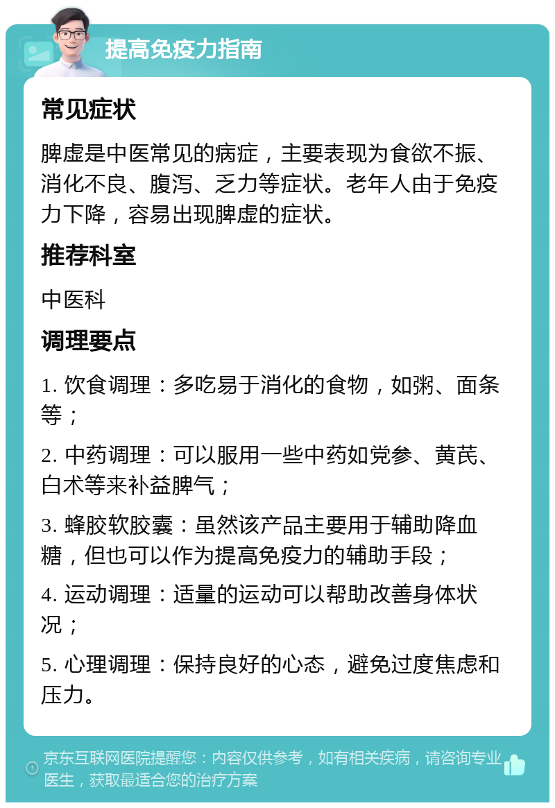 提高免疫力指南 常见症状 脾虚是中医常见的病症，主要表现为食欲不振、消化不良、腹泻、乏力等症状。老年人由于免疫力下降，容易出现脾虚的症状。 推荐科室 中医科 调理要点 1. 饮食调理：多吃易于消化的食物，如粥、面条等； 2. 中药调理：可以服用一些中药如党参、黄芪、白术等来补益脾气； 3. 蜂胶软胶囊：虽然该产品主要用于辅助降血糖，但也可以作为提高免疫力的辅助手段； 4. 运动调理：适量的运动可以帮助改善身体状况； 5. 心理调理：保持良好的心态，避免过度焦虑和压力。