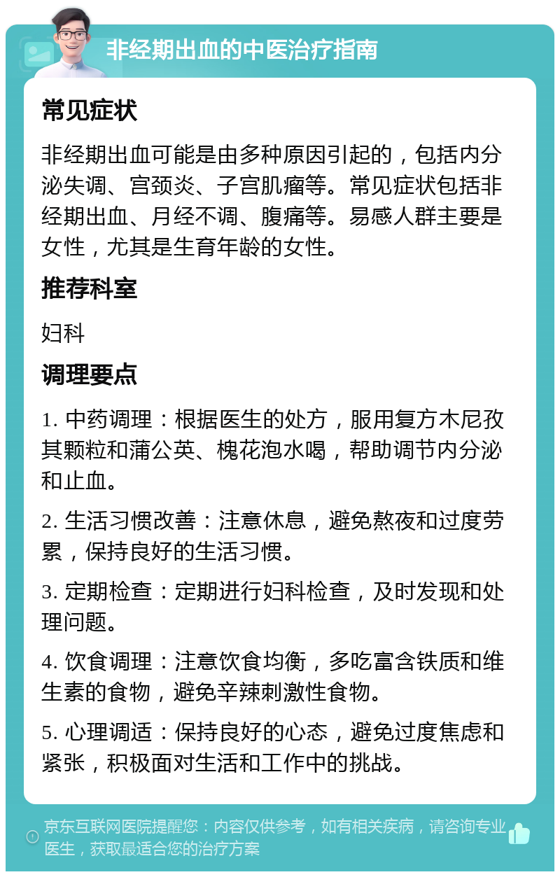 非经期出血的中医治疗指南 常见症状 非经期出血可能是由多种原因引起的，包括内分泌失调、宫颈炎、子宫肌瘤等。常见症状包括非经期出血、月经不调、腹痛等。易感人群主要是女性，尤其是生育年龄的女性。 推荐科室 妇科 调理要点 1. 中药调理：根据医生的处方，服用复方木尼孜其颗粒和蒲公英、槐花泡水喝，帮助调节内分泌和止血。 2. 生活习惯改善：注意休息，避免熬夜和过度劳累，保持良好的生活习惯。 3. 定期检查：定期进行妇科检查，及时发现和处理问题。 4. 饮食调理：注意饮食均衡，多吃富含铁质和维生素的食物，避免辛辣刺激性食物。 5. 心理调适：保持良好的心态，避免过度焦虑和紧张，积极面对生活和工作中的挑战。