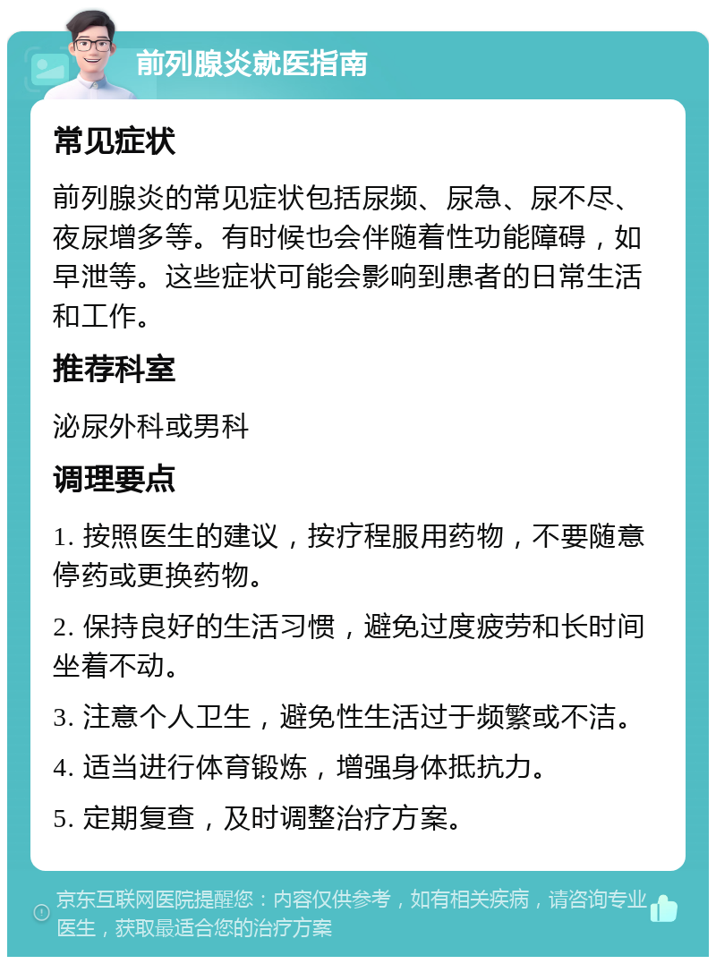 前列腺炎就医指南 常见症状 前列腺炎的常见症状包括尿频、尿急、尿不尽、夜尿增多等。有时候也会伴随着性功能障碍，如早泄等。这些症状可能会影响到患者的日常生活和工作。 推荐科室 泌尿外科或男科 调理要点 1. 按照医生的建议，按疗程服用药物，不要随意停药或更换药物。 2. 保持良好的生活习惯，避免过度疲劳和长时间坐着不动。 3. 注意个人卫生，避免性生活过于频繁或不洁。 4. 适当进行体育锻炼，增强身体抵抗力。 5. 定期复查，及时调整治疗方案。