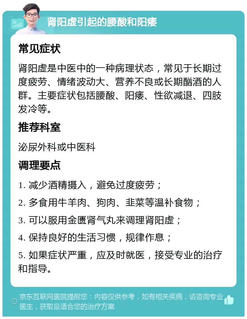 肾阳虚引起的腰酸和阳痿 常见症状 肾阳虚是中医中的一种病理状态，常见于长期过度疲劳、情绪波动大、营养不良或长期酗酒的人群。主要症状包括腰酸、阳痿、性欲减退、四肢发冷等。 推荐科室 泌尿外科或中医科 调理要点 1. 减少酒精摄入，避免过度疲劳； 2. 多食用牛羊肉、狗肉、韭菜等温补食物； 3. 可以服用金匮肾气丸来调理肾阳虚； 4. 保持良好的生活习惯，规律作息； 5. 如果症状严重，应及时就医，接受专业的治疗和指导。