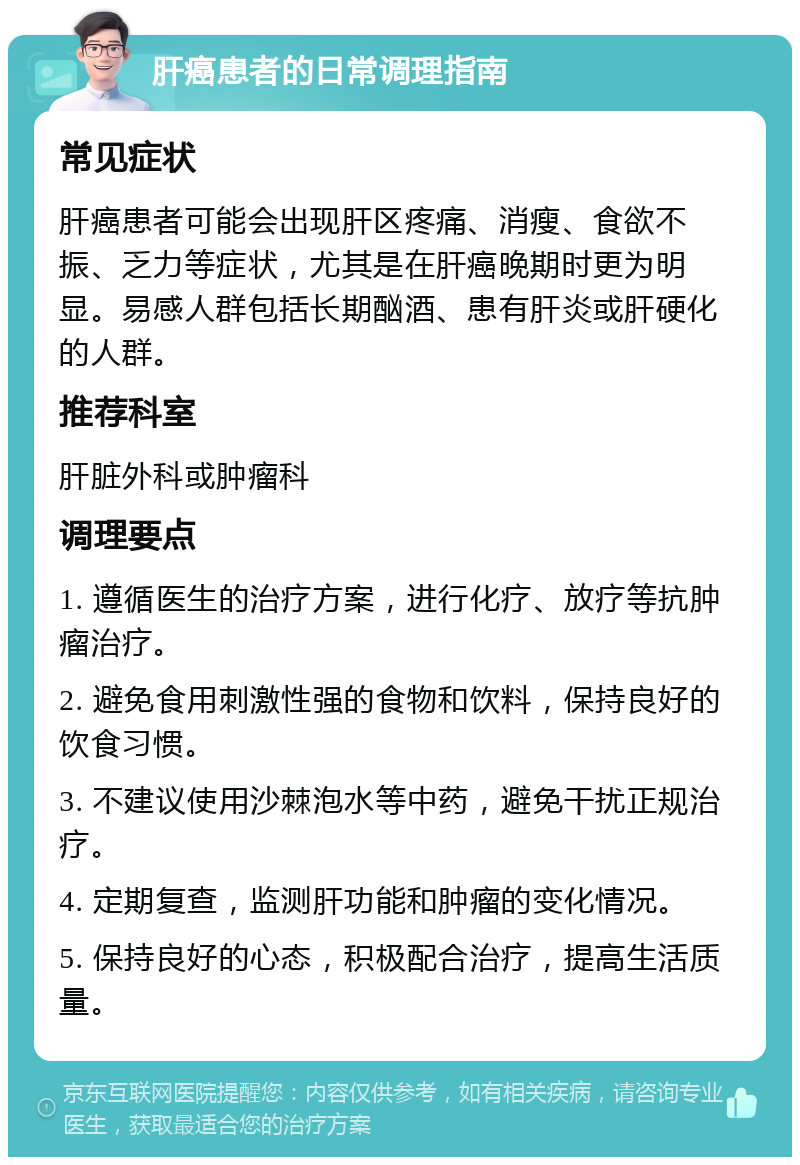 肝癌患者的日常调理指南 常见症状 肝癌患者可能会出现肝区疼痛、消瘦、食欲不振、乏力等症状，尤其是在肝癌晚期时更为明显。易感人群包括长期酗酒、患有肝炎或肝硬化的人群。 推荐科室 肝脏外科或肿瘤科 调理要点 1. 遵循医生的治疗方案，进行化疗、放疗等抗肿瘤治疗。 2. 避免食用刺激性强的食物和饮料，保持良好的饮食习惯。 3. 不建议使用沙棘泡水等中药，避免干扰正规治疗。 4. 定期复查，监测肝功能和肿瘤的变化情况。 5. 保持良好的心态，积极配合治疗，提高生活质量。