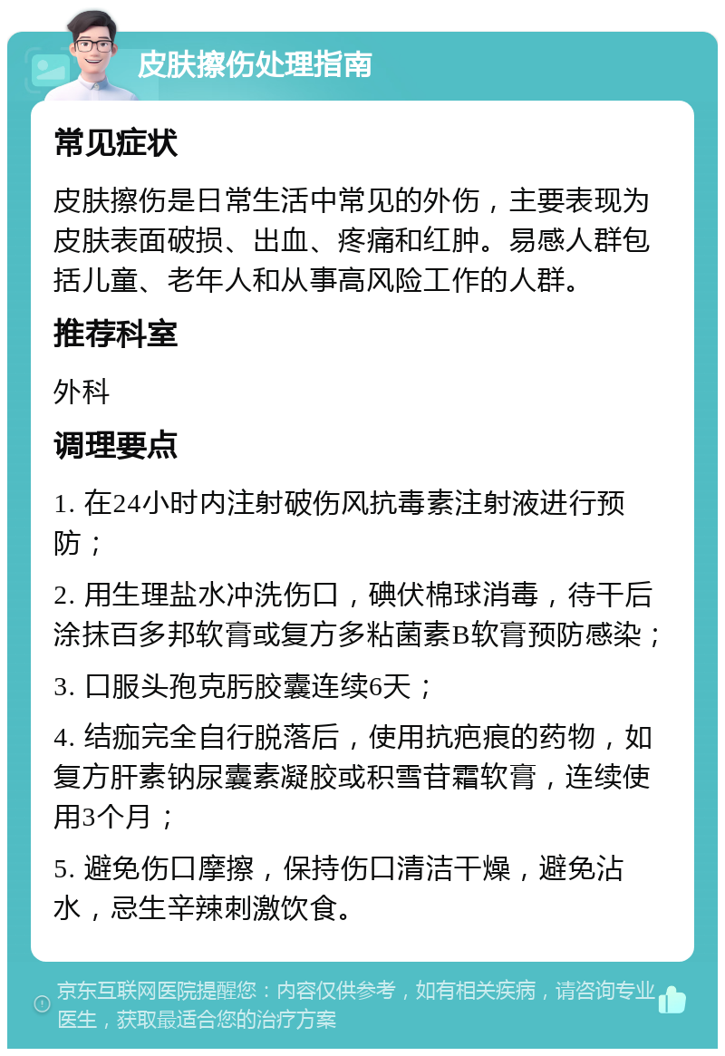 皮肤擦伤处理指南 常见症状 皮肤擦伤是日常生活中常见的外伤，主要表现为皮肤表面破损、出血、疼痛和红肿。易感人群包括儿童、老年人和从事高风险工作的人群。 推荐科室 外科 调理要点 1. 在24小时内注射破伤风抗毒素注射液进行预防； 2. 用生理盐水冲洗伤口，碘伏棉球消毒，待干后涂抹百多邦软膏或复方多粘菌素B软膏预防感染； 3. 口服头孢克肟胶囊连续6天； 4. 结痂完全自行脱落后，使用抗疤痕的药物，如复方肝素钠尿囊素凝胶或积雪苷霜软膏，连续使用3个月； 5. 避免伤口摩擦，保持伤口清洁干燥，避免沾水，忌生辛辣刺激饮食。