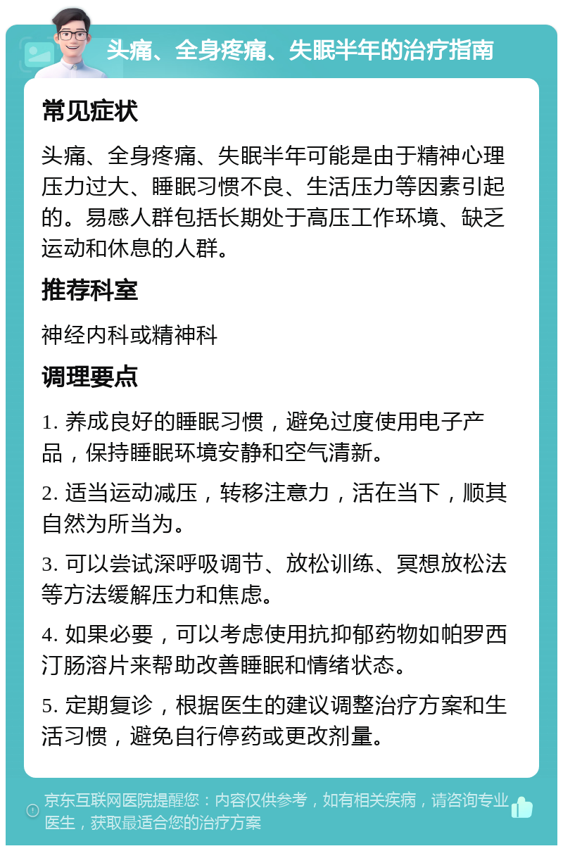 头痛、全身疼痛、失眠半年的治疗指南 常见症状 头痛、全身疼痛、失眠半年可能是由于精神心理压力过大、睡眠习惯不良、生活压力等因素引起的。易感人群包括长期处于高压工作环境、缺乏运动和休息的人群。 推荐科室 神经内科或精神科 调理要点 1. 养成良好的睡眠习惯，避免过度使用电子产品，保持睡眠环境安静和空气清新。 2. 适当运动减压，转移注意力，活在当下，顺其自然为所当为。 3. 可以尝试深呼吸调节、放松训练、冥想放松法等方法缓解压力和焦虑。 4. 如果必要，可以考虑使用抗抑郁药物如帕罗西汀肠溶片来帮助改善睡眠和情绪状态。 5. 定期复诊，根据医生的建议调整治疗方案和生活习惯，避免自行停药或更改剂量。