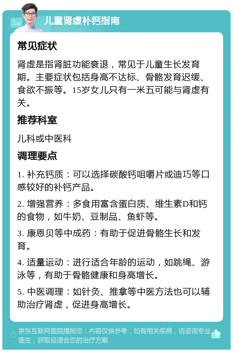 儿童肾虚补钙指南 常见症状 肾虚是指肾脏功能衰退，常见于儿童生长发育期。主要症状包括身高不达标、骨骼发育迟缓、食欲不振等。15岁女儿只有一米五可能与肾虚有关。 推荐科室 儿科或中医科 调理要点 1. 补充钙质：可以选择碳酸钙咀嚼片或迪巧等口感较好的补钙产品。 2. 增强营养：多食用富含蛋白质、维生素D和钙的食物，如牛奶、豆制品、鱼虾等。 3. 康恩贝等中成药：有助于促进骨骼生长和发育。 4. 适量运动：进行适合年龄的运动，如跳绳、游泳等，有助于骨骼健康和身高增长。 5. 中医调理：如针灸、推拿等中医方法也可以辅助治疗肾虚，促进身高增长。