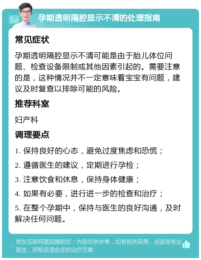 孕期透明隔腔显示不清的处理指南 常见症状 孕期透明隔腔显示不清可能是由于胎儿体位问题、检查设备限制或其他因素引起的。需要注意的是，这种情况并不一定意味着宝宝有问题，建议及时复查以排除可能的风险。 推荐科室 妇产科 调理要点 1. 保持良好的心态，避免过度焦虑和恐慌； 2. 遵循医生的建议，定期进行孕检； 3. 注意饮食和休息，保持身体健康； 4. 如果有必要，进行进一步的检查和治疗； 5. 在整个孕期中，保持与医生的良好沟通，及时解决任何问题。