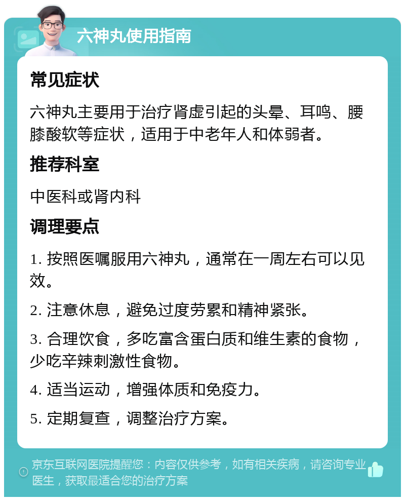 六神丸使用指南 常见症状 六神丸主要用于治疗肾虚引起的头晕、耳鸣、腰膝酸软等症状，适用于中老年人和体弱者。 推荐科室 中医科或肾内科 调理要点 1. 按照医嘱服用六神丸，通常在一周左右可以见效。 2. 注意休息，避免过度劳累和精神紧张。 3. 合理饮食，多吃富含蛋白质和维生素的食物，少吃辛辣刺激性食物。 4. 适当运动，增强体质和免疫力。 5. 定期复查，调整治疗方案。