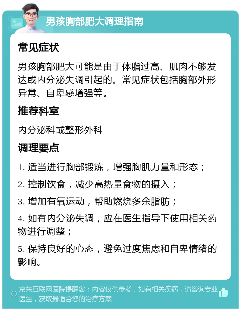 男孩胸部肥大调理指南 常见症状 男孩胸部肥大可能是由于体脂过高、肌肉不够发达或内分泌失调引起的。常见症状包括胸部外形异常、自卑感增强等。 推荐科室 内分泌科或整形外科 调理要点 1. 适当进行胸部锻炼，增强胸肌力量和形态； 2. 控制饮食，减少高热量食物的摄入； 3. 增加有氧运动，帮助燃烧多余脂肪； 4. 如有内分泌失调，应在医生指导下使用相关药物进行调整； 5. 保持良好的心态，避免过度焦虑和自卑情绪的影响。