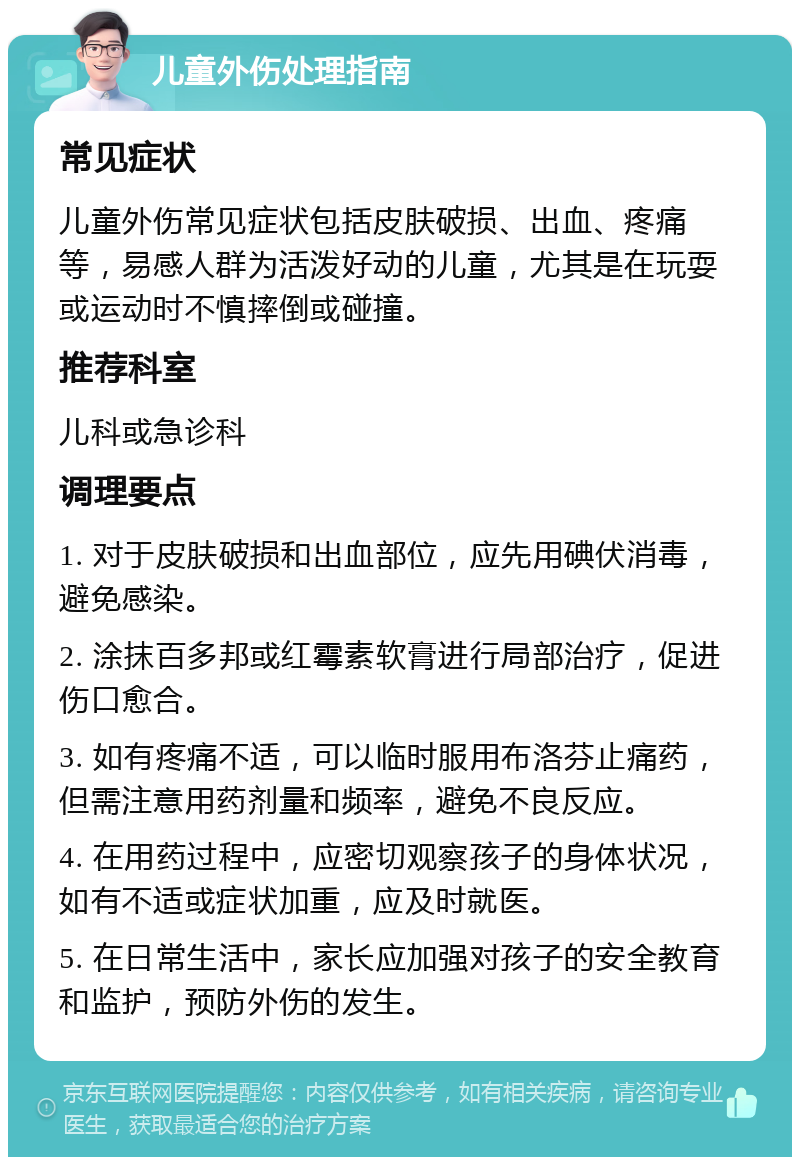 儿童外伤处理指南 常见症状 儿童外伤常见症状包括皮肤破损、出血、疼痛等，易感人群为活泼好动的儿童，尤其是在玩耍或运动时不慎摔倒或碰撞。 推荐科室 儿科或急诊科 调理要点 1. 对于皮肤破损和出血部位，应先用碘伏消毒，避免感染。 2. 涂抹百多邦或红霉素软膏进行局部治疗，促进伤口愈合。 3. 如有疼痛不适，可以临时服用布洛芬止痛药，但需注意用药剂量和频率，避免不良反应。 4. 在用药过程中，应密切观察孩子的身体状况，如有不适或症状加重，应及时就医。 5. 在日常生活中，家长应加强对孩子的安全教育和监护，预防外伤的发生。