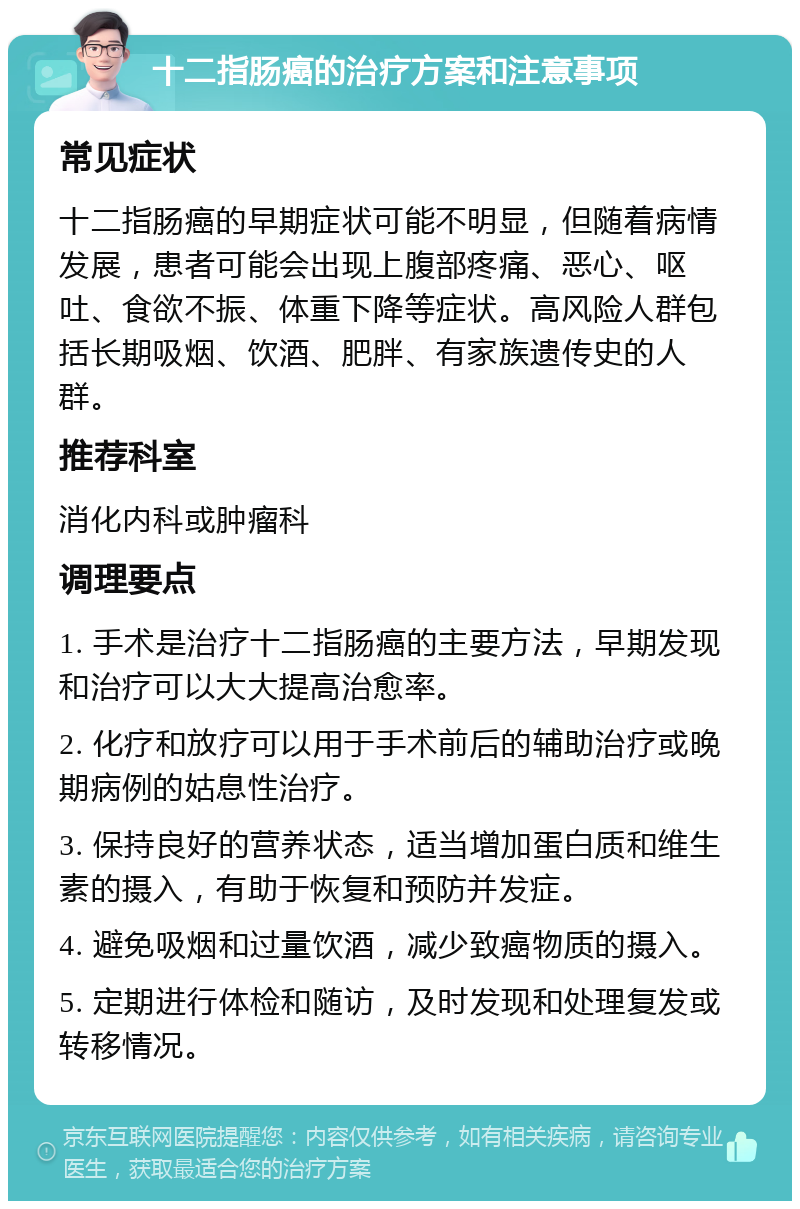 十二指肠癌的治疗方案和注意事项 常见症状 十二指肠癌的早期症状可能不明显，但随着病情发展，患者可能会出现上腹部疼痛、恶心、呕吐、食欲不振、体重下降等症状。高风险人群包括长期吸烟、饮酒、肥胖、有家族遗传史的人群。 推荐科室 消化内科或肿瘤科 调理要点 1. 手术是治疗十二指肠癌的主要方法，早期发现和治疗可以大大提高治愈率。 2. 化疗和放疗可以用于手术前后的辅助治疗或晚期病例的姑息性治疗。 3. 保持良好的营养状态，适当增加蛋白质和维生素的摄入，有助于恢复和预防并发症。 4. 避免吸烟和过量饮酒，减少致癌物质的摄入。 5. 定期进行体检和随访，及时发现和处理复发或转移情况。