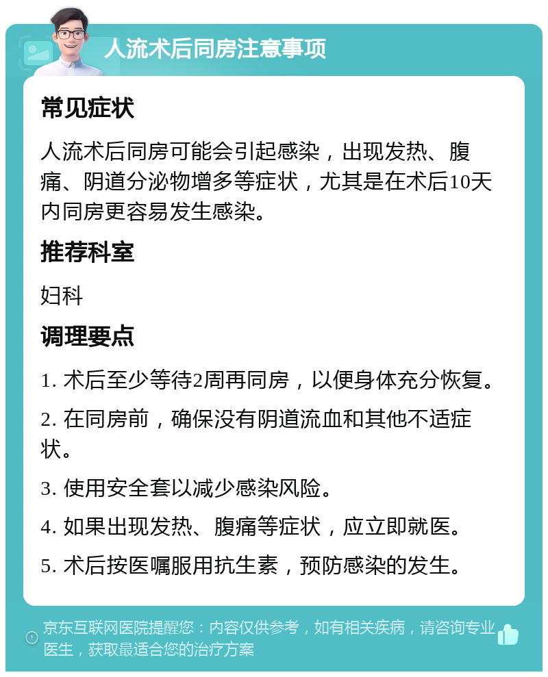 人流术后同房注意事项 常见症状 人流术后同房可能会引起感染，出现发热、腹痛、阴道分泌物增多等症状，尤其是在术后10天内同房更容易发生感染。 推荐科室 妇科 调理要点 1. 术后至少等待2周再同房，以便身体充分恢复。 2. 在同房前，确保没有阴道流血和其他不适症状。 3. 使用安全套以减少感染风险。 4. 如果出现发热、腹痛等症状，应立即就医。 5. 术后按医嘱服用抗生素，预防感染的发生。