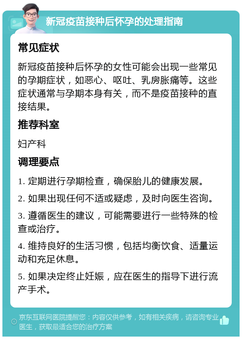 新冠疫苗接种后怀孕的处理指南 常见症状 新冠疫苗接种后怀孕的女性可能会出现一些常见的孕期症状，如恶心、呕吐、乳房胀痛等。这些症状通常与孕期本身有关，而不是疫苗接种的直接结果。 推荐科室 妇产科 调理要点 1. 定期进行孕期检查，确保胎儿的健康发展。 2. 如果出现任何不适或疑虑，及时向医生咨询。 3. 遵循医生的建议，可能需要进行一些特殊的检查或治疗。 4. 维持良好的生活习惯，包括均衡饮食、适量运动和充足休息。 5. 如果决定终止妊娠，应在医生的指导下进行流产手术。