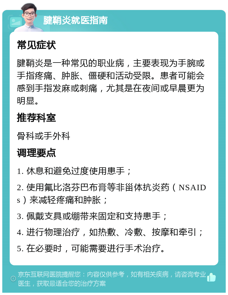 腱鞘炎就医指南 常见症状 腱鞘炎是一种常见的职业病，主要表现为手腕或手指疼痛、肿胀、僵硬和活动受限。患者可能会感到手指发麻或刺痛，尤其是在夜间或早晨更为明显。 推荐科室 骨科或手外科 调理要点 1. 休息和避免过度使用患手； 2. 使用氟比洛芬巴布膏等非甾体抗炎药（NSAIDs）来减轻疼痛和肿胀； 3. 佩戴支具或绷带来固定和支持患手； 4. 进行物理治疗，如热敷、冷敷、按摩和牵引； 5. 在必要时，可能需要进行手术治疗。